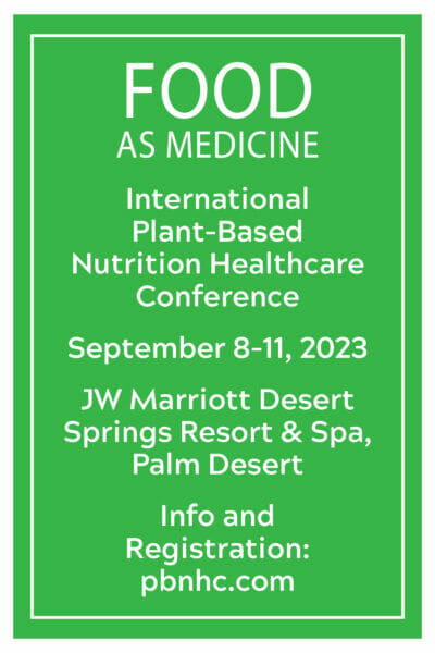 FOOD AS MEDICINE International Plant-Based
Nutrition Healthcare Conference. September 8-11, 2023. JW Marriott Desert Springs Resort & Spa, Palm Desert. Info and Registration: pbnhc.com
